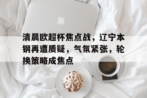 开云体育入口-清晨欧超杯焦点战，辽宁本钢再遭质疑，气氛紧张，轮换策略成焦点的简单介绍